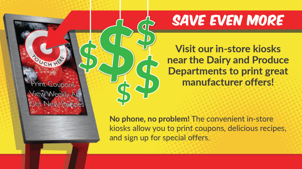 Save Even More! Visit our in-store kiosks near the dairy and produce departments to print great offers!